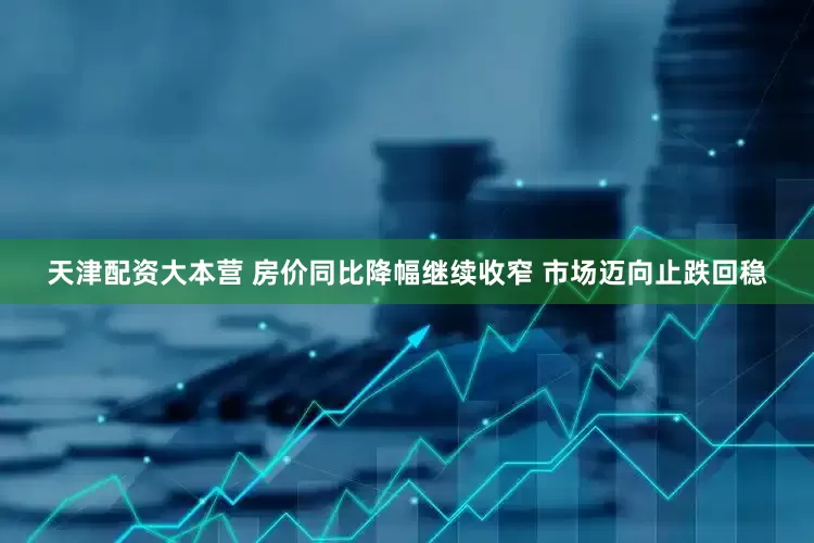天津配资大本营 房价同比降幅继续收窄 市场迈向止跌回稳
