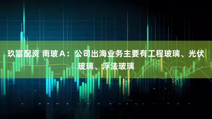 玖富配资 南玻Ａ：公司出海业务主要有工程玻璃、光伏玻璃、浮法玻璃