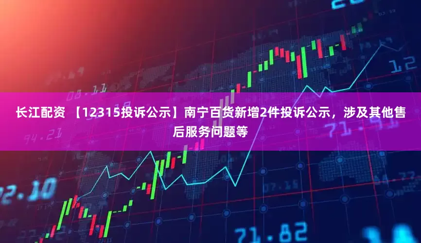 长江配资 【12315投诉公示】南宁百货新增2件投诉公示，涉及其他售后服务问题等