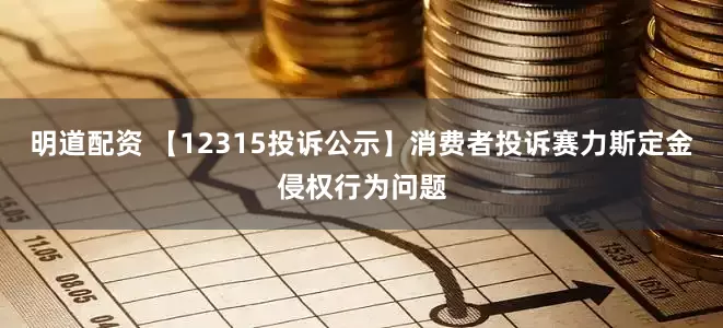 明道配资 【12315投诉公示】消费者投诉赛力斯定金侵权行为问题