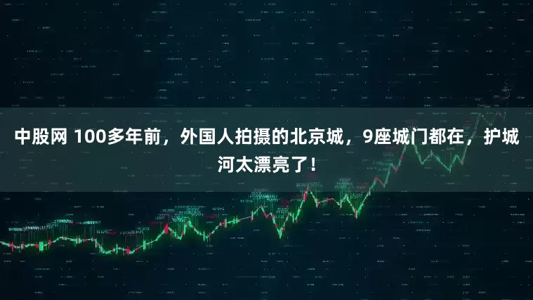 中股网 100多年前，外国人拍摄的北京城，9座城门都在，护城河太漂亮了！