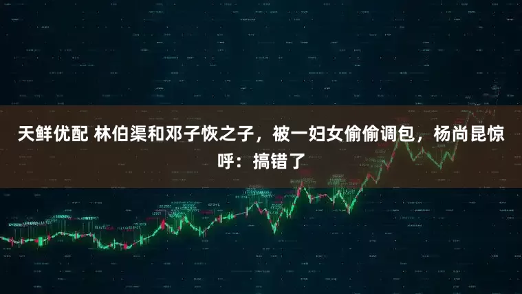 天鲜优配 林伯渠和邓子恢之子，被一妇女偷偷调包，杨尚昆惊呼：搞错了