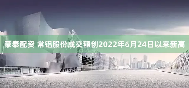 豪泰配资 常铝股份成交额创2022年6月24日以来新高