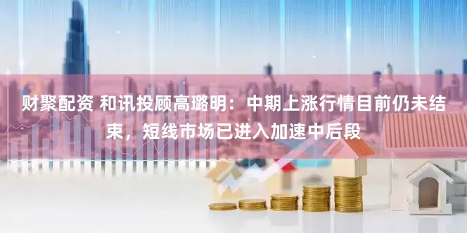 财聚配资 和讯投顾高璐明：中期上涨行情目前仍未结束，短线市场已进入加速中后段