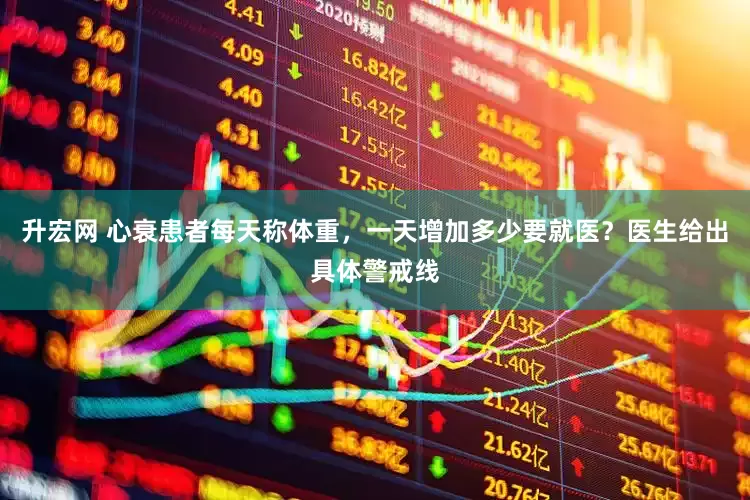升宏网 心衰患者每天称体重，一天增加多少要就医？医生给出具体警戒线