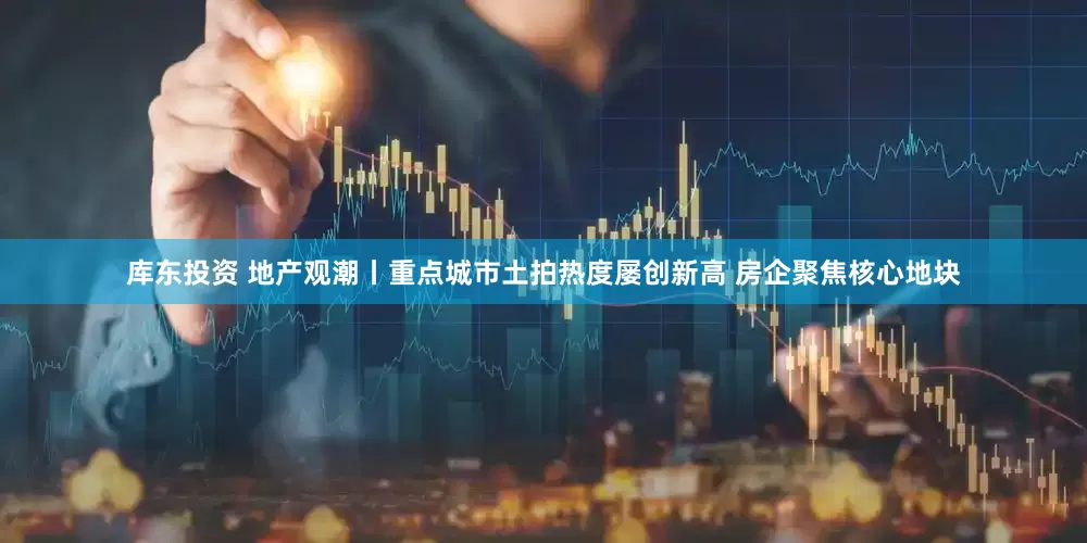 库东投资 地产观潮丨重点城市土拍热度屡创新高 房企聚焦核心地块